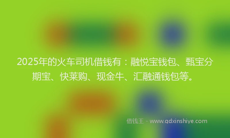 2025年的火车司机借钱有：融悦宝钱包、甄宝分期宝、快莱购、现金牛、汇融通钱包等。
