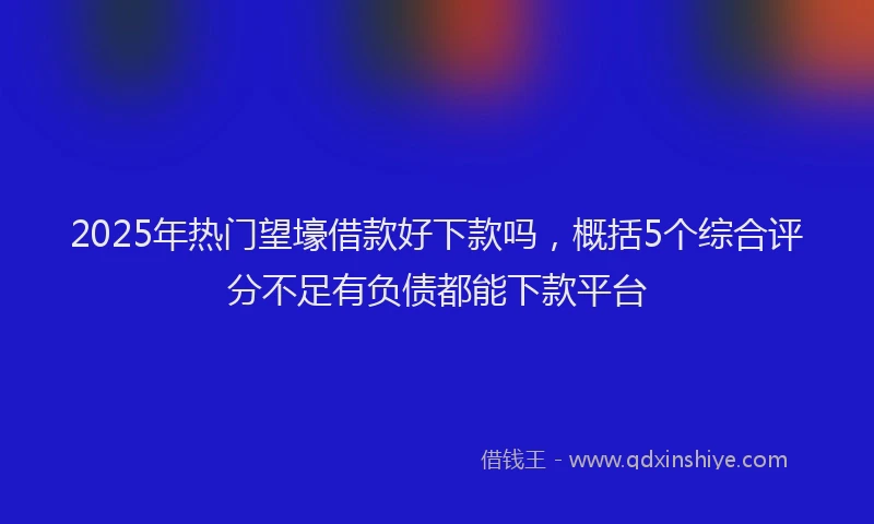 2025年热门望壕借款好下款吗，概括5个综合评分不足有负债都能下款平台