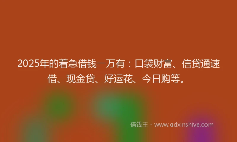 2025年的着急借钱一万有：口袋财富、信贷通速借、现金贷、好运花、今日购等。