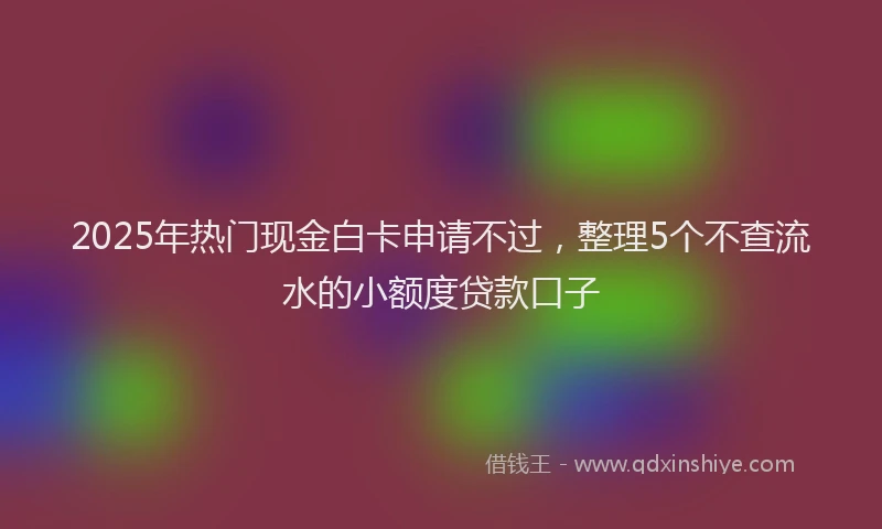 2025年热门现金白卡申请不过，整理5个不查流水的小额度贷款口子