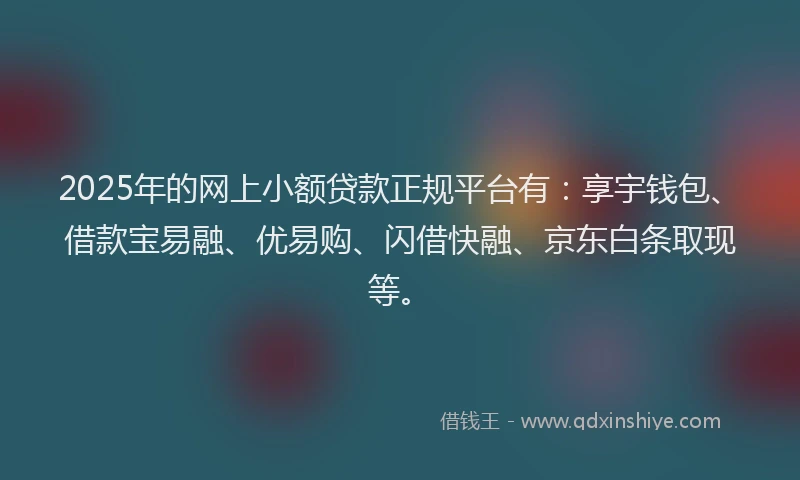 2025年的网上小额贷款正规平台有：享宇钱包、借款宝易融、优易购、闪借快融、京东白条取现等。