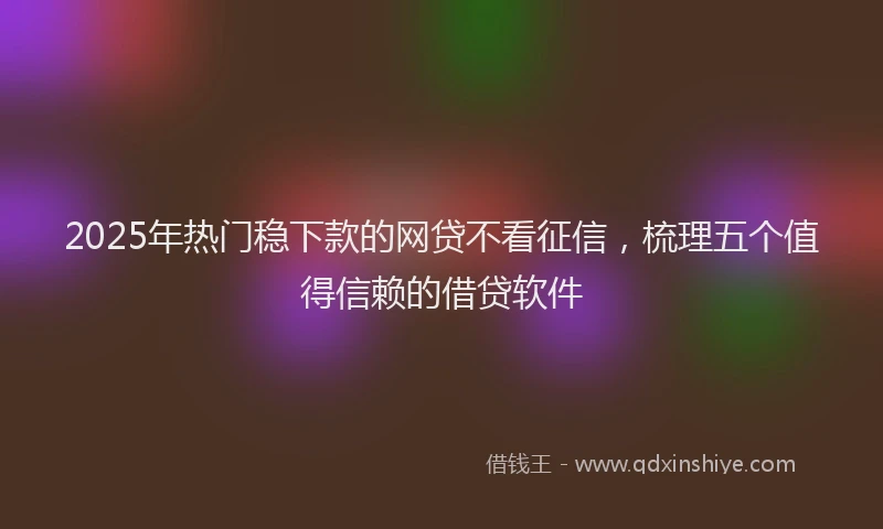 2025年热门稳下款的网贷不看征信，梳理五个值得信赖的借贷软件