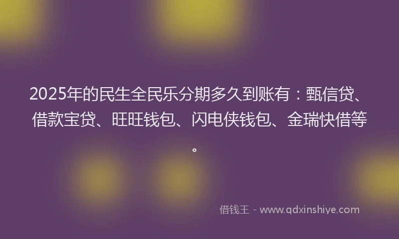 2025年的民生全民乐分期多久到账有：甄信贷、借款宝贷、旺旺钱包、闪电侠钱包、金瑞快借等。