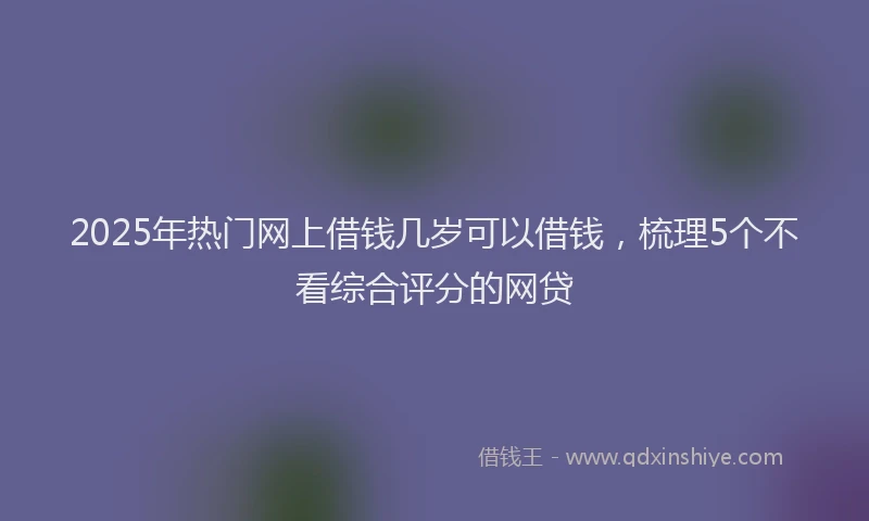 2025年热门网上借钱几岁可以借钱，梳理5个不看综合评分的网贷