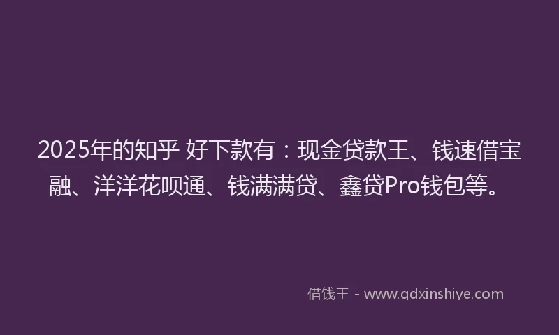2025年的知乎 好下款有：现金贷款王、钱速借宝融、洋洋花呗通、钱满满贷、鑫贷Pro钱包等。