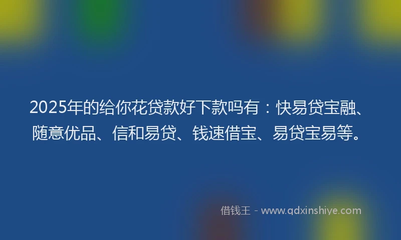 2025年的给你花贷款好下款吗有：快易贷宝融、随意优品、信和易贷、钱速借宝、易贷宝易等。