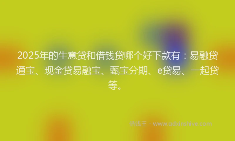 2025年的生意贷和借钱贷哪个好下款有：易融贷通宝、现金贷易融宝、甄宝分期、e贷易、一起贷等。