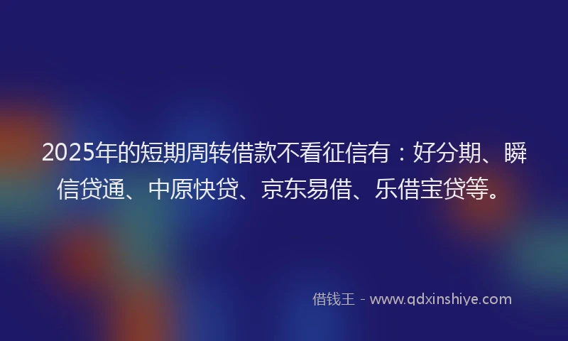 2025年的短期周转借款不看征信有：好分期、瞬信贷通、中原快贷、京东易借、乐借宝贷等。