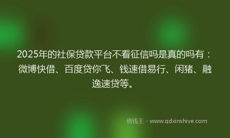 2025年的社保贷款平台不看征信吗是真的吗有：微博快借、百度贷你飞、钱速借易行、闲猪、融逸速贷等。