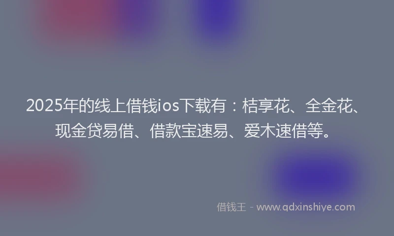 2025年的线上借钱ios下载有：桔享花、全金花、现金贷易借、借款宝速易、爱木速借等。