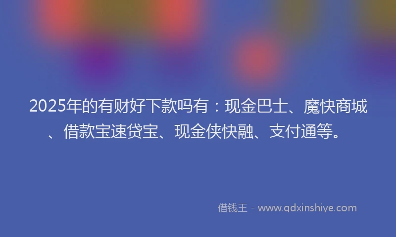 2025年的有财好下款吗有：现金巴士、魔快商城、借款宝速贷宝、现金侠快融、支付通等。