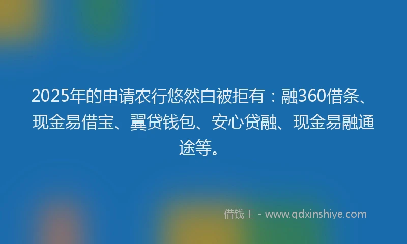 2025年的申请农行悠然白被拒有：融360借条、现金易借宝、翼贷钱包、安心贷融、现金易融通途等。
