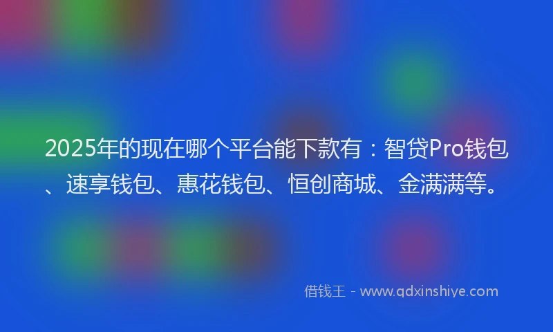 2025年的现在哪个平台能下款有：智贷Pro钱包、速享钱包、惠花钱包、恒创商城、金满满等。