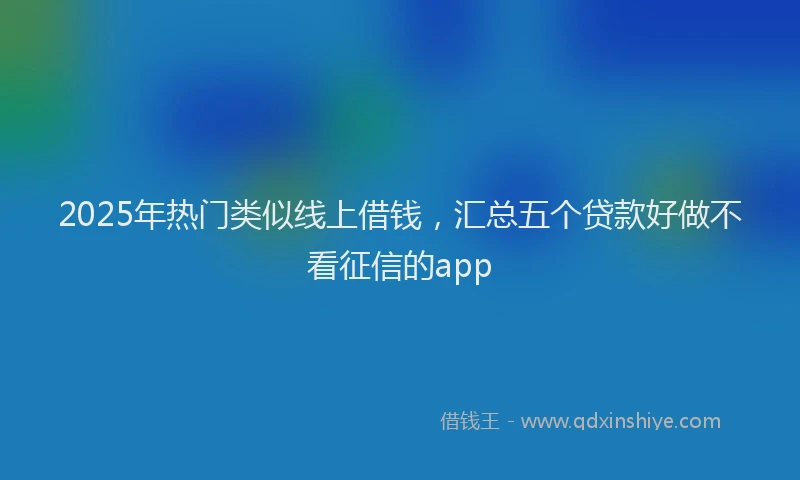 2025年热门类似线上借钱，汇总五个贷款好做不看征信的app
