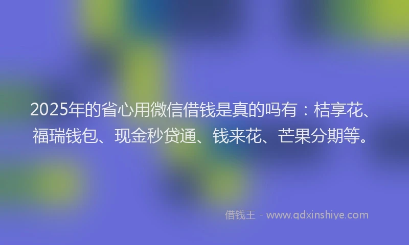 2025年的省心用微信借钱是真的吗有：桔享花、福瑞钱包、现金秒贷通、钱来花、芒果分期等。