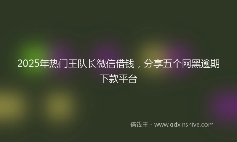 2025年热门王队长微信借钱，分享五个网黑逾期下款平台