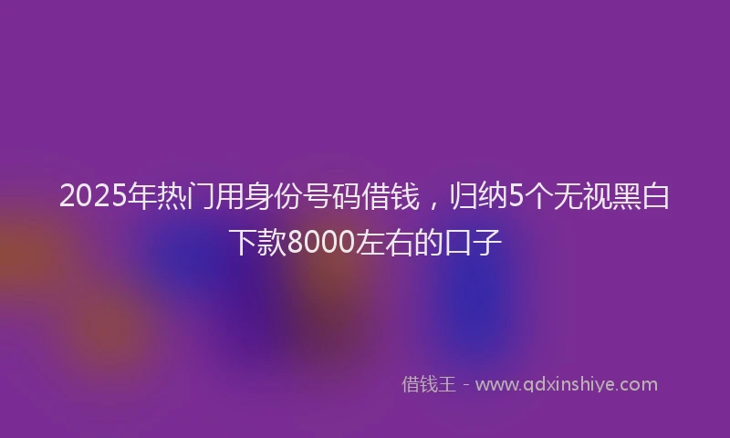 2025年热门用身份号码借钱，归纳5个无视黑白下款8000左右的口子