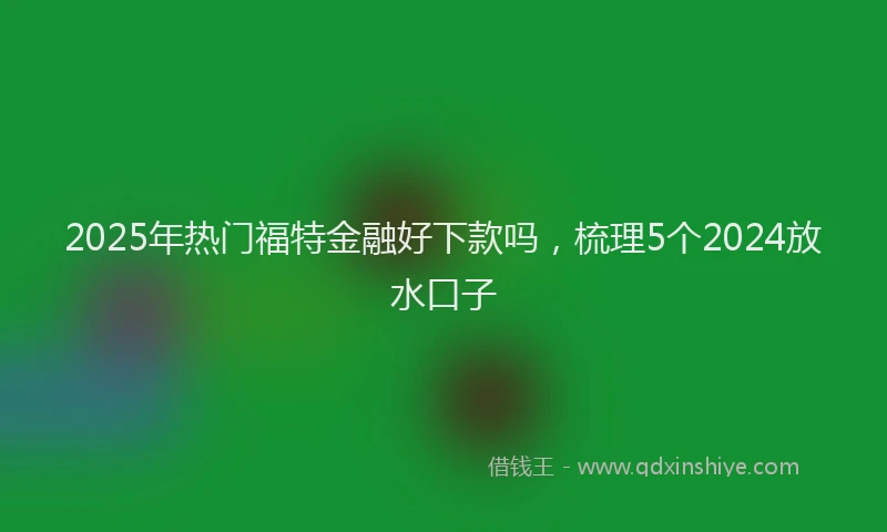 2025年热门福特金融好下款吗，梳理5个2024放水口子