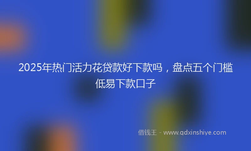 2025年热门活力花贷款好下款吗，盘点五个门槛低易下款口子