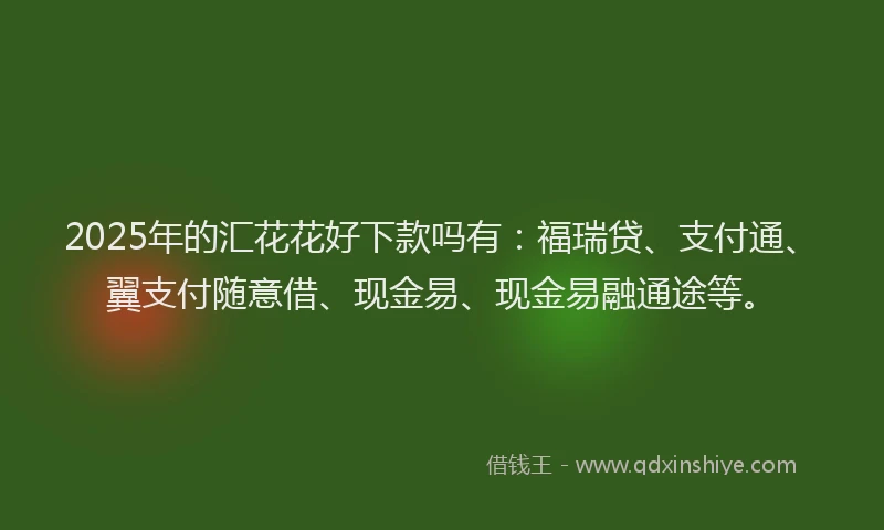 2025年的汇花花好下款吗有：福瑞贷、支付通、翼支付随意借、现金易、现金易融通途等。