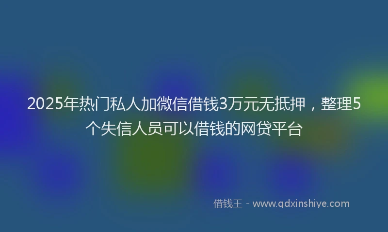 2025年热门私人加微信借钱3万元无抵押，整理5个失信人员可以借钱的网贷平台