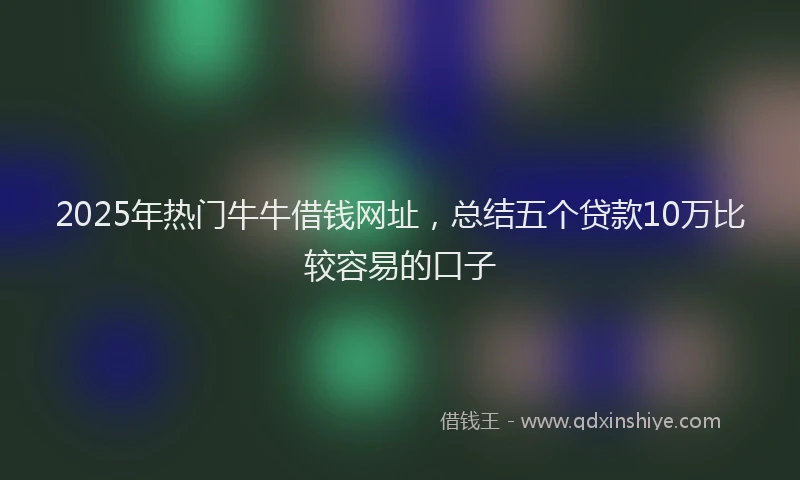 2025年热门牛牛借钱网址，总结五个贷款10万比较容易的口子