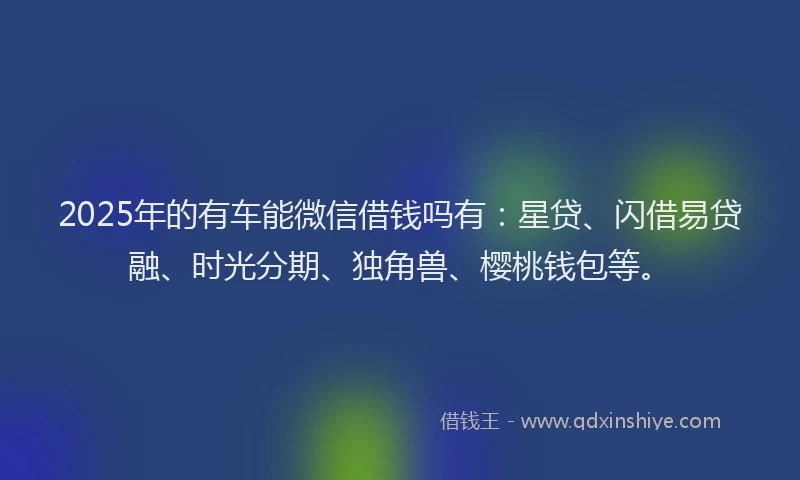 2025年的有车能微信借钱吗有：星贷、闪借易贷融、时光分期、独角兽、樱桃钱包等。