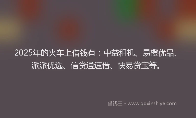 2025年的火车上借钱有：中益租机、易橙优品、派派优选、信贷通速借、快易贷宝等。