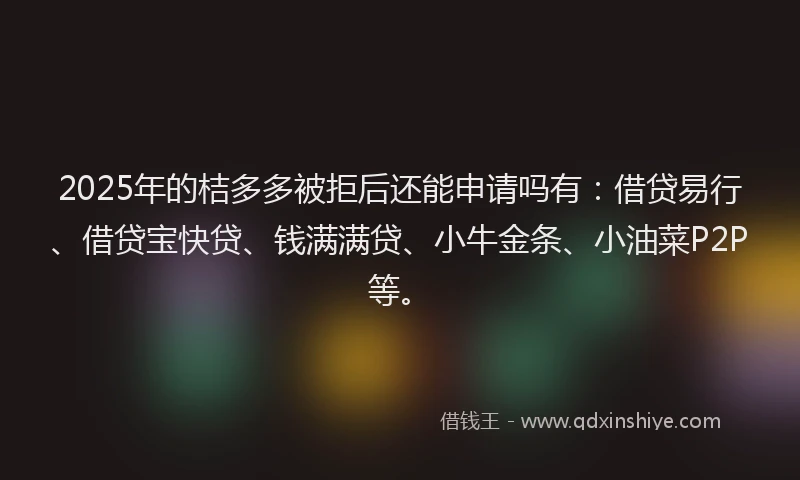 2025年的桔多多被拒后还能申请吗有：借贷易行、借贷宝快贷、钱满满贷、小牛金条、小油菜P2P等。