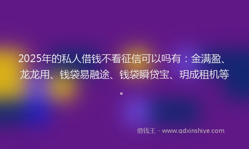 2025年的私人借钱不看征信可以吗有：金满盈、龙龙用、钱袋易融途、钱袋瞬贷宝、玥成租机等。