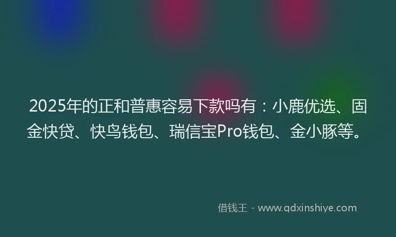 2025年的正和普惠容易下款吗有：小鹿优选、固金快贷、快鸟钱包、瑞信宝Pro钱包、金小豚等。