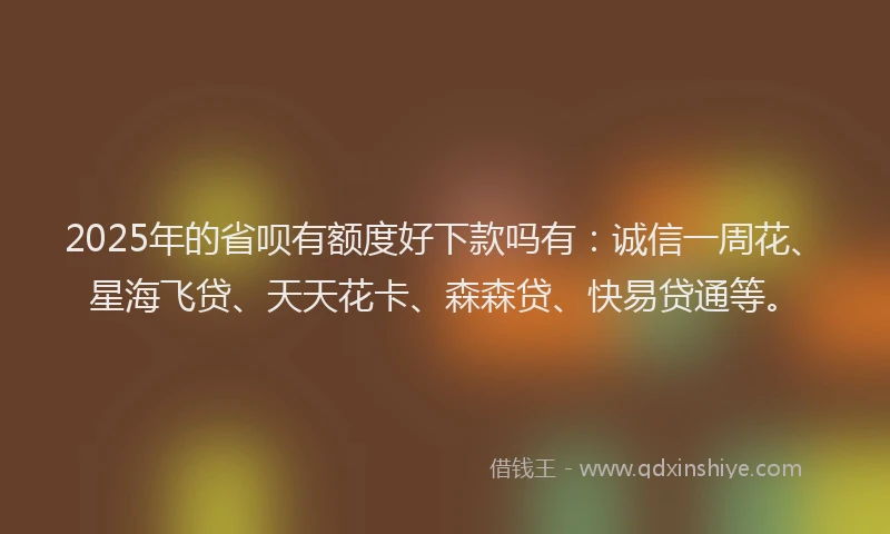 2025年的省呗有额度好下款吗有：诚信一周花、星海飞贷、天天花卡、森森贷、快易贷通等。