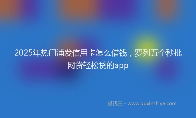 2025年热门浦发信用卡怎么借钱，罗列五个秒批网贷轻松贷的app