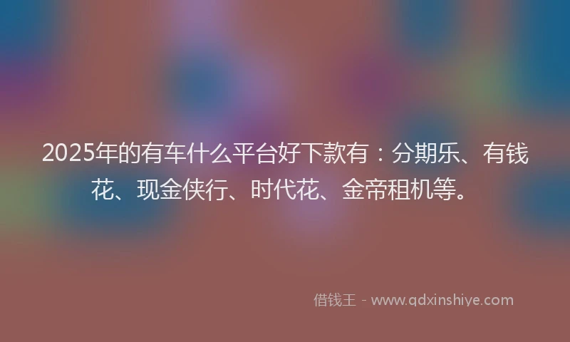 2025年的有车什么平台好下款有：分期乐、有钱花、现金侠行、时代花、金帝租机等。