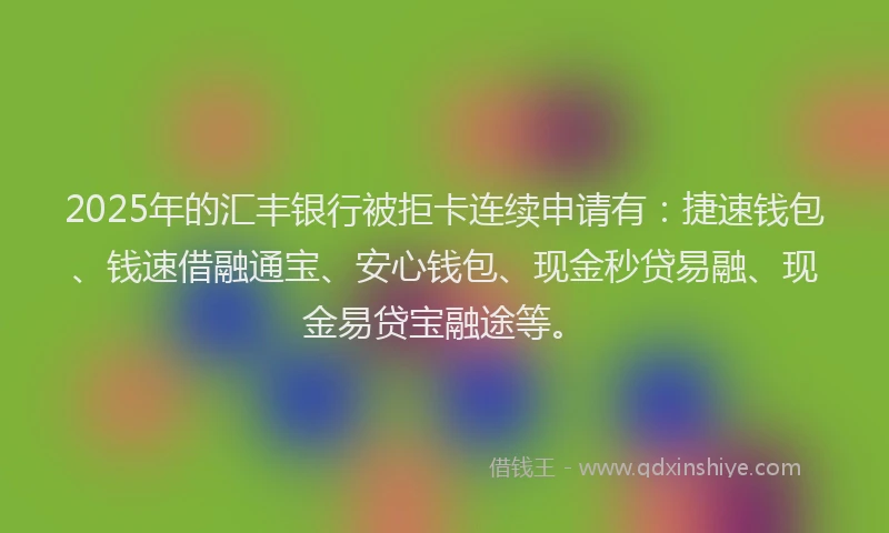 2025年的汇丰银行被拒卡连续申请有：捷速钱包、钱速借融通宝、安心钱包、现金秒贷易融、现金易贷宝融途等。
