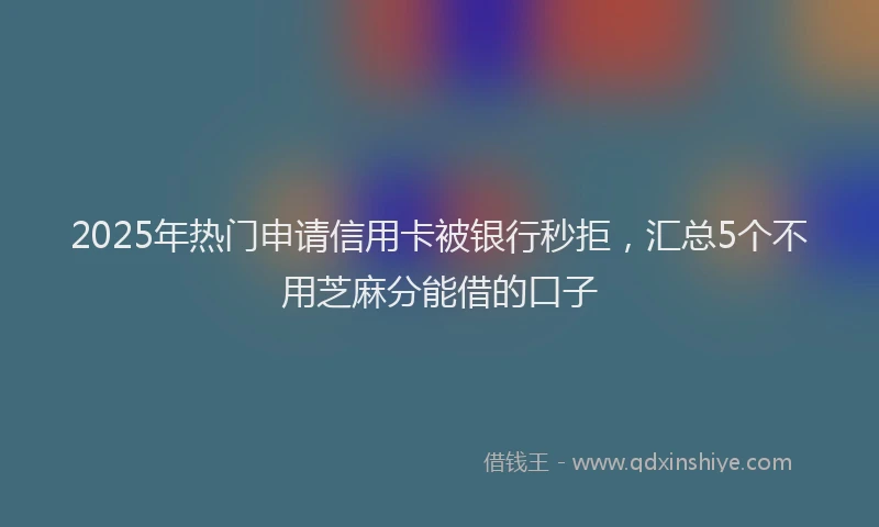 2025年热门申请信用卡被银行秒拒，汇总5个不用芝麻分能借的口子