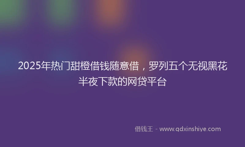 2025年热门甜橙借钱随意借，罗列五个无视黑花半夜下款的网贷平台