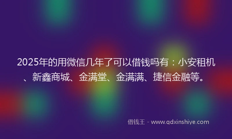 2025年的用微信几年了可以借钱吗有：小安租机、新鑫商城、金满堂、金满满、捷信金融等。