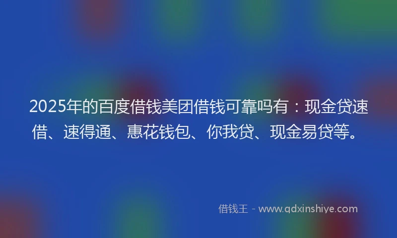 2025年的百度借钱美团借钱可靠吗有：现金贷速借、速得通、惠花钱包、你我贷、现金易贷等。