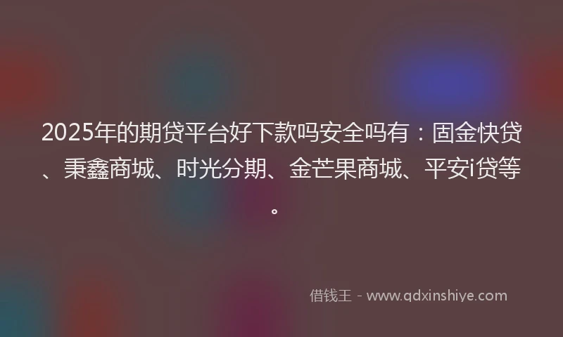 2025年的期贷平台好下款吗安全吗有：固金快贷、秉鑫商城、时光分期、金芒果商城、平安i贷等。