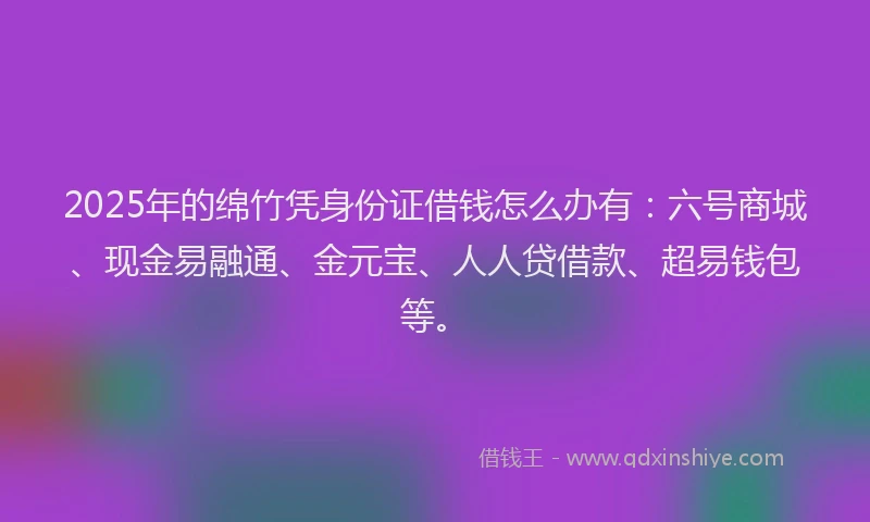 2025年的绵竹凭身份证借钱怎么办有：六号商城、现金易融通、金元宝、人人贷借款、超易钱包等。