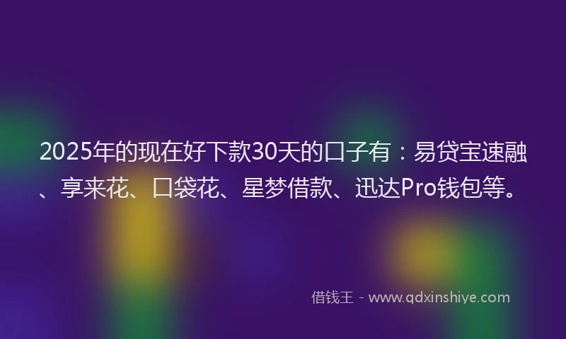 2025年的现在好下款30天的口子有：易贷宝速融、享来花、口袋花、星梦借款、迅达Pro钱包等。