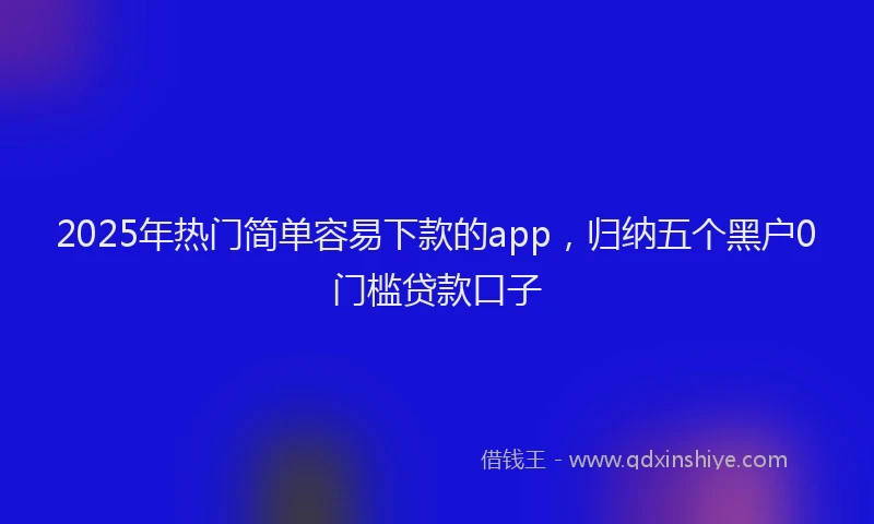 2025年热门简单容易下款的app，归纳五个黑户0门槛贷款口子