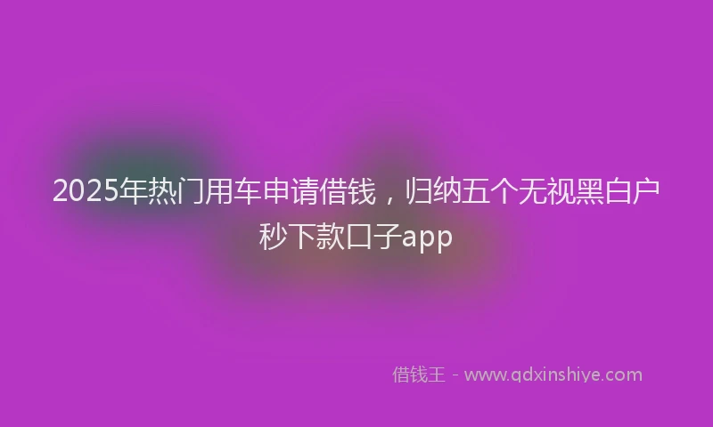 2025年热门用车申请借钱，归纳五个无视黑白户秒下款口子app