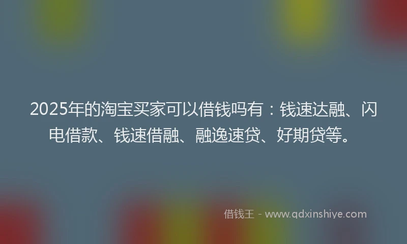 2025年的淘宝买家可以借钱吗有：钱速达融、闪电借款、钱速借融、融逸速贷、好期贷等。