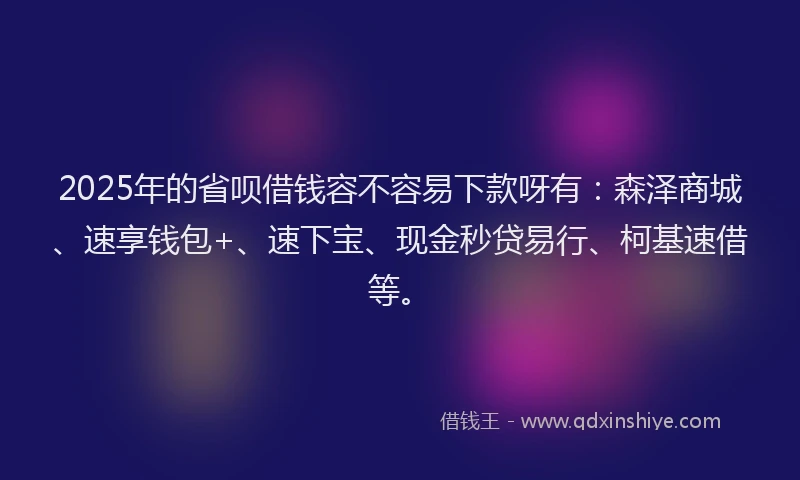 2025年的省呗借钱容不容易下款呀有：森泽商城、速享钱包+、速下宝、现金秒贷易行、柯基速借等。