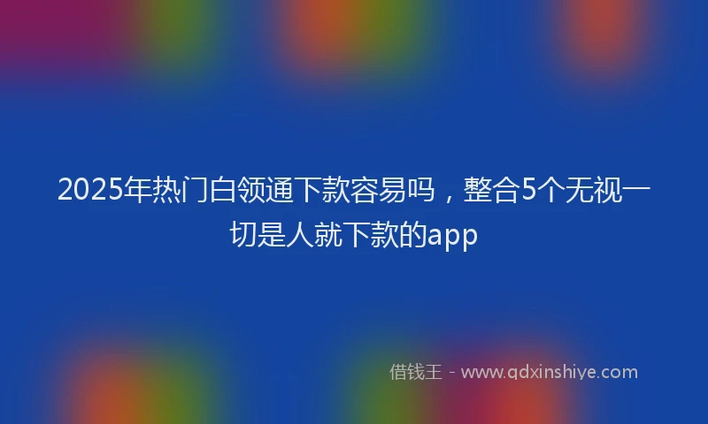 2025年热门白领通下款容易吗，整合5个无视一切是人就下款的app
