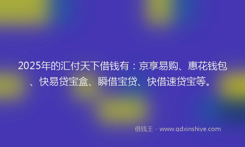 2025年的汇付天下借钱有：京享易购、惠花钱包、快易贷宝盒、瞬借宝贷、快借速贷宝等。