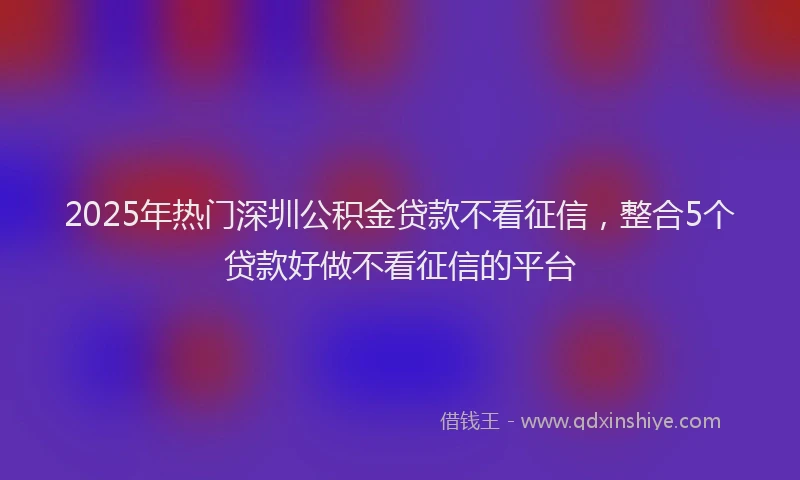 2025年热门深圳公积金贷款不看征信，整合5个贷款好做不看征信的平台