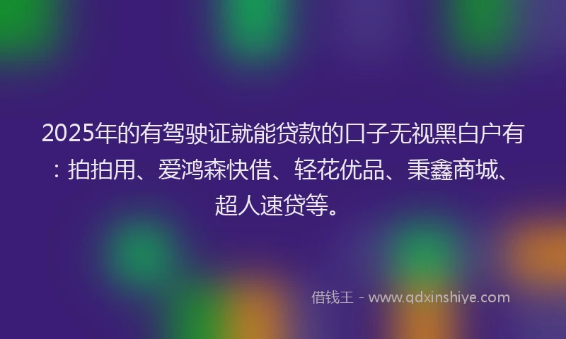 2025年的有驾驶证就能贷款的口子无视黑白户有：拍拍用、爱鸿森快借、轻花优品、秉鑫商城、超人速贷等。